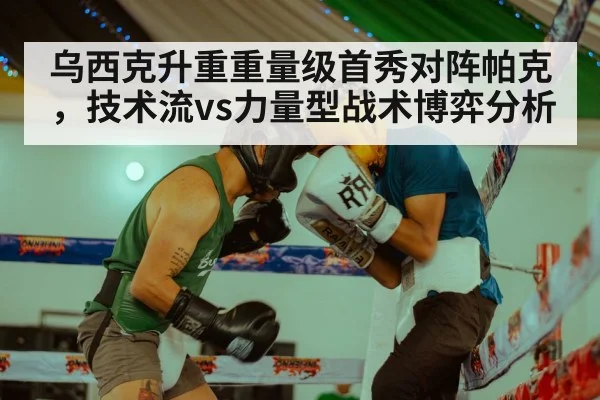 乌西克升重重量级首秀对阵帕克，技术流vs力量型战术博弈分析
