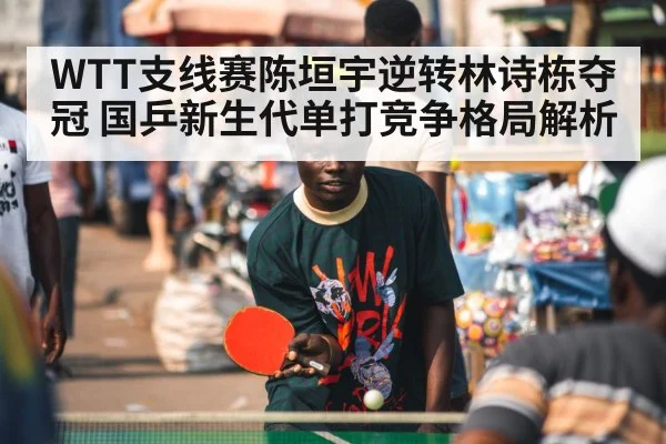 WTT支线赛陈垣宇逆转林诗栋夺冠 国乒新生代单打竞争格局解析